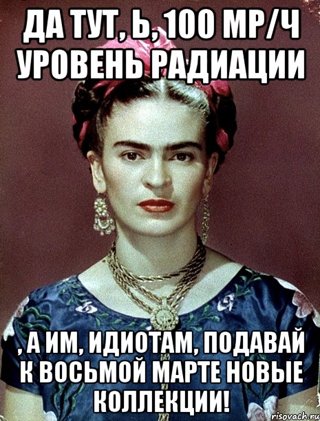 Да тут, Ь, 100 μР/ч уровень радиации , а им, идиотам, подавай к Восьмой марте новые коллекции!, Мем Magdalena Carmen Frieda Kahlo Ca