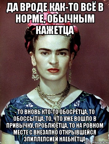 Да вроде как-то всё в норме, обычным кажетца - то вновь кто-то обосрётца, то обоссытца, то, что уже вошло в привычку, проблюётца, то на ровном месте с внезапно открывшейся эпиллепсией наебнётца, Мем Magdalena Carmen Frieda Kahlo Ca