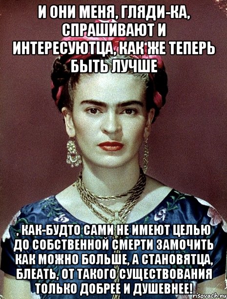 И они меня, гляди-ка, спрашивают и интересуютца, как же теперь быть лучше , как-будто сами не имеют целью до собственной смерти замочить как можно больше, а становятца, блеать, от такого существования только добрее и душевнее!, Мем Magdalena Carmen Frieda Kahlo Ca