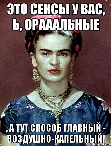 Это сексы у вас, Ь, орааальные , а тут способ главный - воздушно-капельный!, Мем Magdalena Carmen Frieda Kahlo Ca