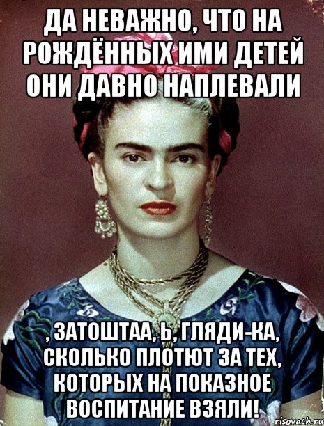 Да неважно, что на рождённых ими детей они давно наплевали , затоштаа, Ь, гляди-ка, сколько плотют за тех, которых на показное воспитание взяли!, Мем Magdalena Carmen Frieda Kahlo Ca