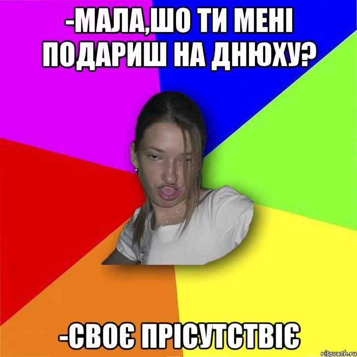 -Мала,шо ти мені подариш на днюху? -Своє прісутствіє, Мем мала