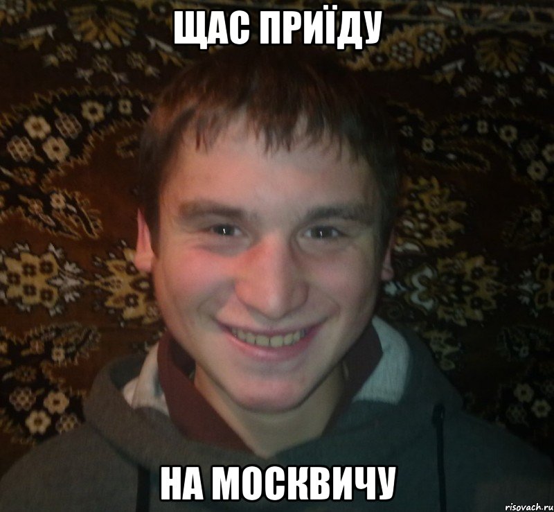 щас приїду на москвичу