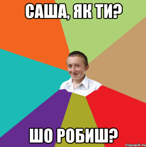 Саша, як ти? шо робиш?