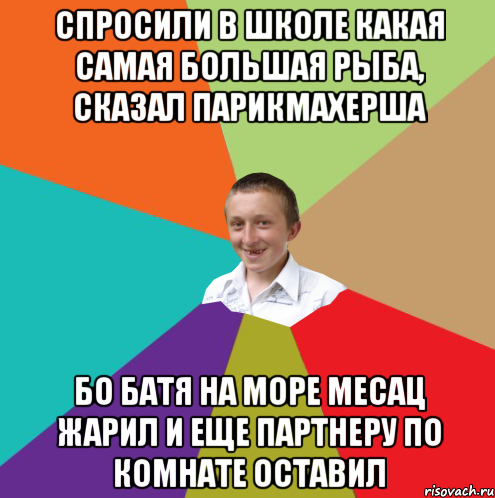 спросили в школе какая самая большая рыба, сказал парикмахерша бо батя на море месац жарил и еще партнеру по комнате оставил