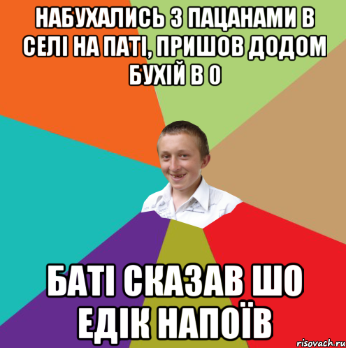 набухались з пацанами в селі на паті, пришов додом бухій в 0 баті сказав шо едік напоїв