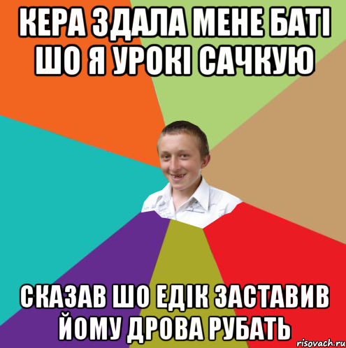 кера здала мене баті шо я урокі сачкую сказав шо едік заставив йому дрова рубать