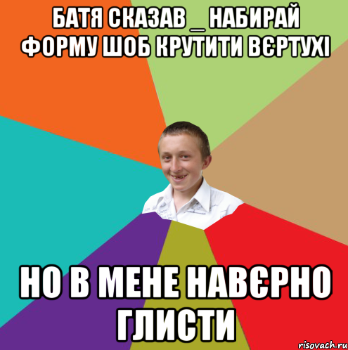 батя сказав _ набирай форму шоб крутити вєртухі но в мене навєрно глисти