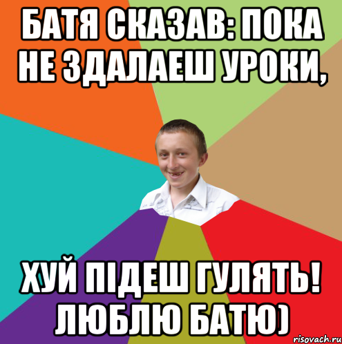 батя сказав: пока не здалаеш уроки, хуй підеш гулять! люблю батю)