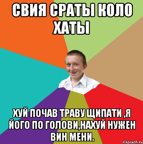 СВИЯ СРАТЫ КОЛО ХАТЫ ХУЙ ПОЧАВ ТРАВУ ЩИПАТИ ,Я ЙОГО ПО ГОЛОВИ,НАХУЙ НУЖЕН ВИН МЕНИ.