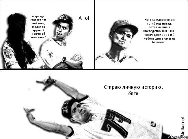 А то! А правда говорят, что твой отец владелец крупной нефтяной компании? Но,к сожалению,он погиб год назад, оставив мне в наследство 10005000 тысяч долларов и 2 небольшие виллы на Багамах... Стираю личную историю, ёпти, Комикс Мастер пикапа