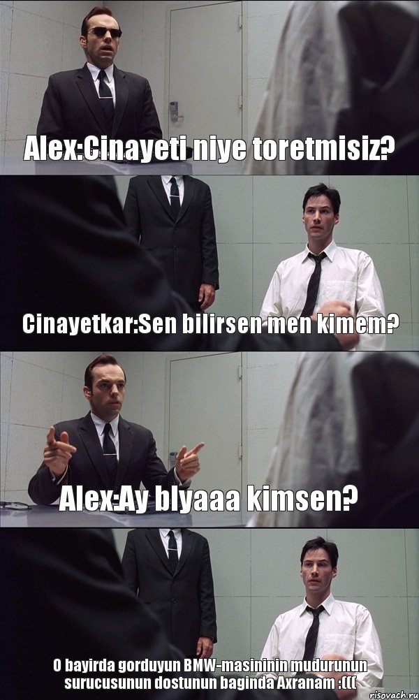 Alex:Cinayeti niye toretmisiz? Cinayetkar:Sen bilirsen men kimem? Alex:Ay blyaaa kimsen? O bayirda gorduyun BMW-masininin mudurunun surucusunun dostunun baginda Axranam :(((