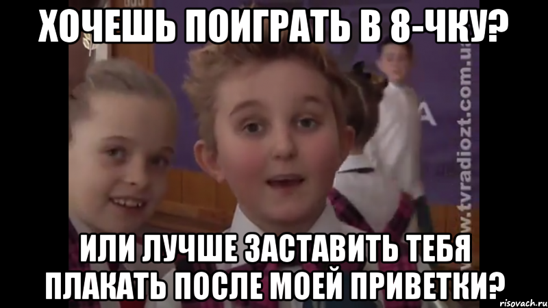 хочешь поиграть в 8-чку? или лучше заставить тебя плакать после моей приветки?