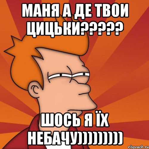 МАНЯ А ДЕ ТВОИ ЦИЦЬКИ????? ШОСЬ Я ЇХ НЕБАЧУ))))))))), Мем Мне кажется или (Фрай Футурама)
