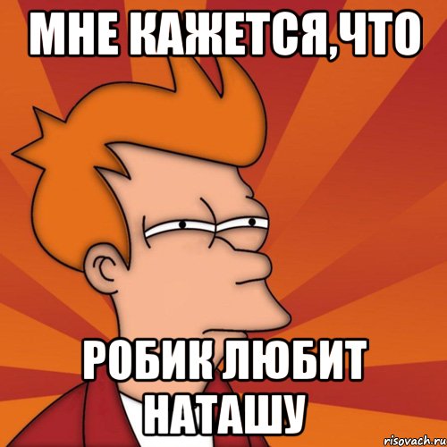 МНЕ КАЖЕТСЯ,ЧТО РОБИК ЛЮБИТ НАТАШУ, Мем Мне кажется или (Фрай Футурама)