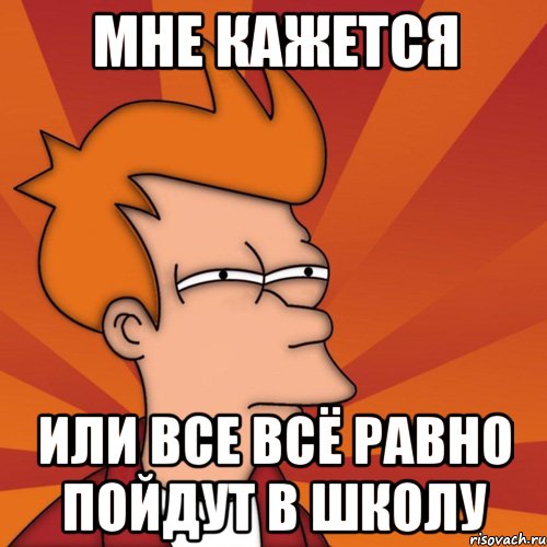 МНЕ КАЖЕТСЯ ИЛИ ВСЕ ВСЁ РАВНО ПОЙДУТ В ШКОЛУ, Мем Мне кажется или (Фрай Футурама)