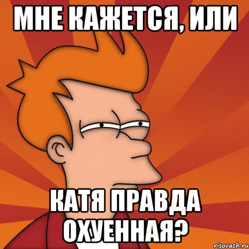 МНЕ КАЖЕТСЯ, ИЛИ КАТЯ ПРАВДА ОХУЕННАЯ?, Мем Мне кажется или (Фрай Футурама)