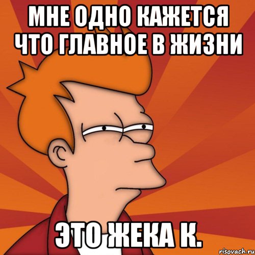 мне одно кажется что главное в жизни это Жека К., Мем Мне кажется или (Фрай Футурама)