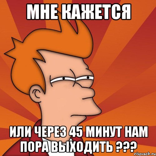 мне кажется или через 45 минут нам пора выходить ???, Мем Мне кажется или (Фрай Футурама)