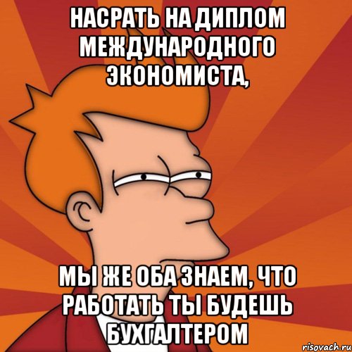 насрать на диплом международного экономиста, мы же оба знаем, что работать ты будешь бухгалтером, Мем Мне кажется или (Фрай Футурама)