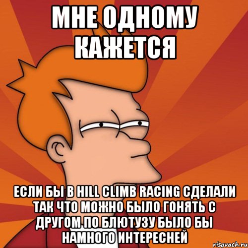 мне одному кажется если бы в hill climb racing сделали так что можно было гонять с другом по блютузу было бы намного интересней, Мем Мне кажется или (Фрай Футурама)