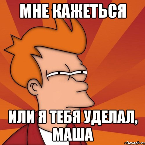 Мне кажеться Или я тебя уделал, маша, Мем Мне кажется или (Фрай Футурама)