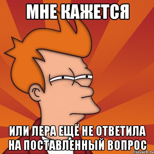 Мне кажется или Лера ещё не ответила на поставленный вопрос, Мем Мне кажется или (Фрай Футурама)