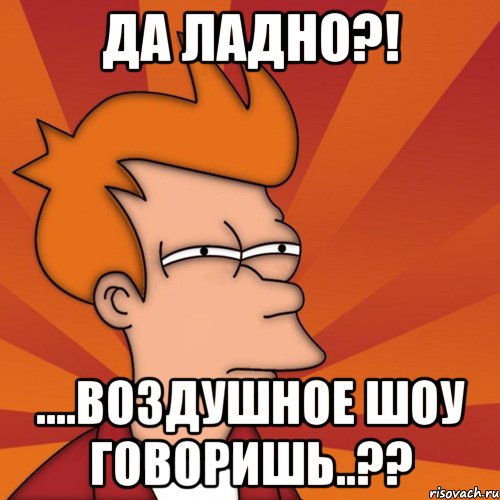 Да ладно?! ....воздушное шоу говоришь..??, Мем Мне кажется или (Фрай Футурама)