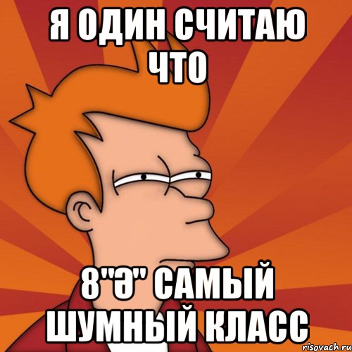 Я один считаю что 8"ә" самый шумный класс, Мем Мне кажется или (Фрай Футурама)