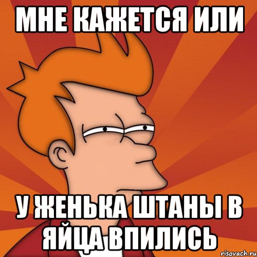 Мне кажется или у женька штаны в яйца впились, Мем Мне кажется или (Фрай Футурама)