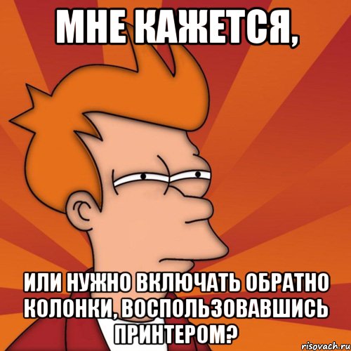 Мне кажется, или нужно включать обратно колонки, воспользовавшись принтером?, Мем Мне кажется или (Фрай Футурама)