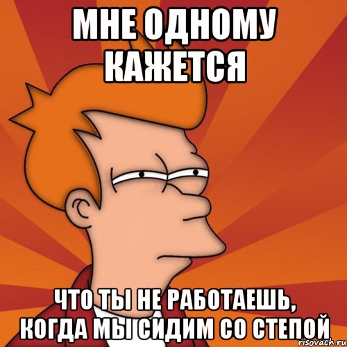 Мне одному кажется что ты не работаешь, когда мы сидим со Степой, Мем Мне кажется или (Фрай Футурама)