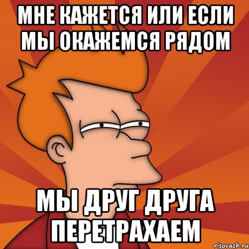 мне кажется или если мы окажемся рядом мы друг друга перетрахаем, Мем Мне кажется или (Фрай Футурама)