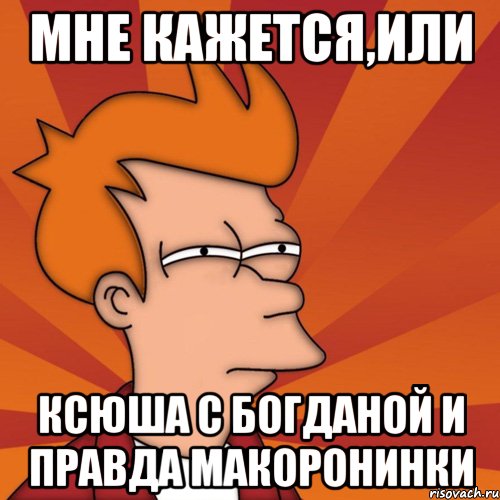 Мне кажется,или Ксюша с Богданой и правда макоронинки, Мем Мне кажется или (Фрай Футурама)