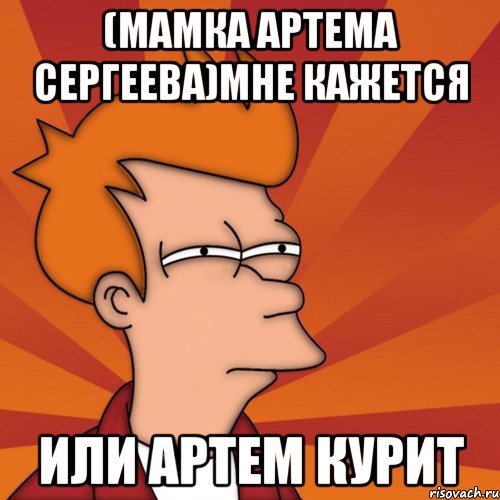 (мамка Артема Сергеева)Мне кажется Или Артем курит, Мем Мне кажется или (Фрай Футурама)