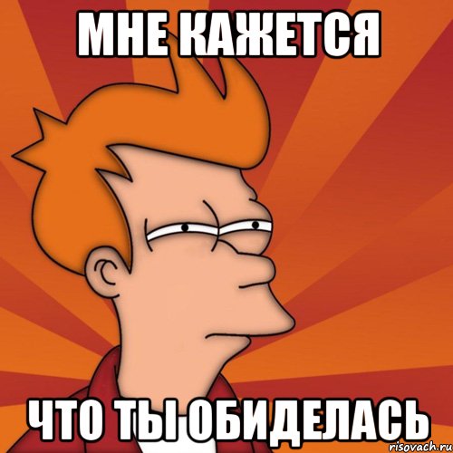 мне кажется что ты обиделась, Мем Мне кажется или (Фрай Футурама)