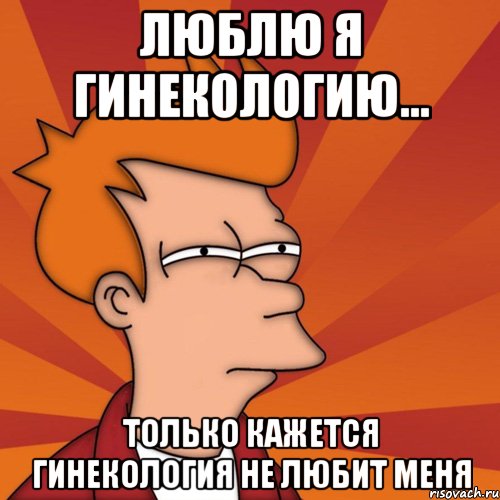 Люблю я гинекологию... Только кажется гинекология не любит меня, Мем Мне кажется или (Фрай Футурама)