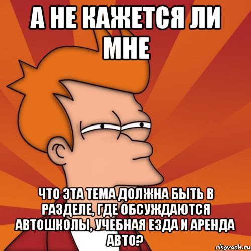 А НЕ КАЖЕТСЯ ЛИ МНЕ ЧТО ЭТА ТЕМА ДОЛЖНА БЫТЬ В РАЗДЕЛЕ, ГДЕ ОБСУЖДАЮТСЯ АВТОШКОЛЫ, УЧЕБНАЯ ЕЗДА И АРЕНДА АВТО?, Мем Мне кажется или (Фрай Футурама)