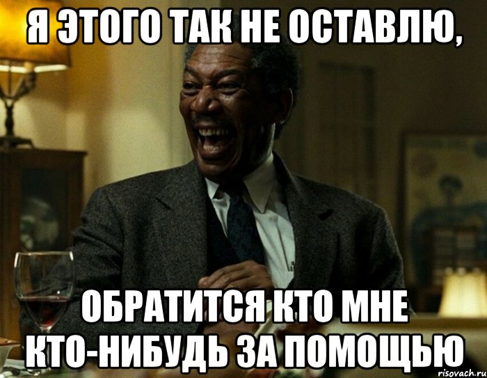 Я этого так не оставлю, обратится кто мне кто-нибудь за помощью