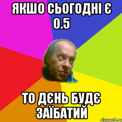 Якшо сьогоднi є 0.5 То дєнь будє заїбатий