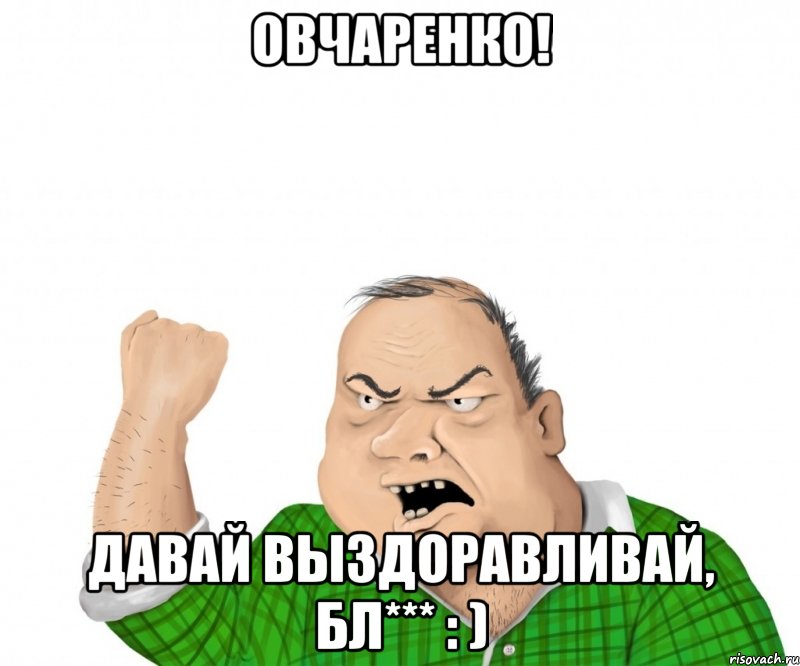 Овчаренко! Давай выздоравливай, бл*** : )