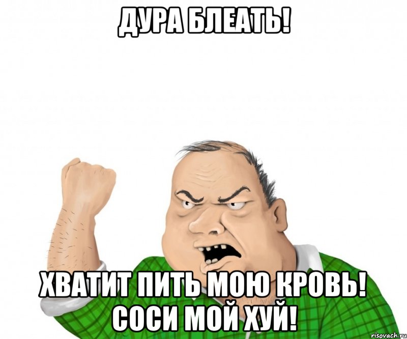 Дура БЛЕАТЬ! ХВАТИТ ПИТЬ МОЮ КРОВЬ! СОСИ МОЙ ХУЙ!, Мем мужик