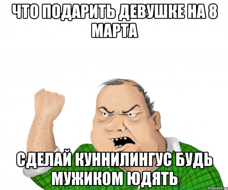 что подарить девушке на 8 марта сделай куннилингус будь мужиком юдять, Мем мужик