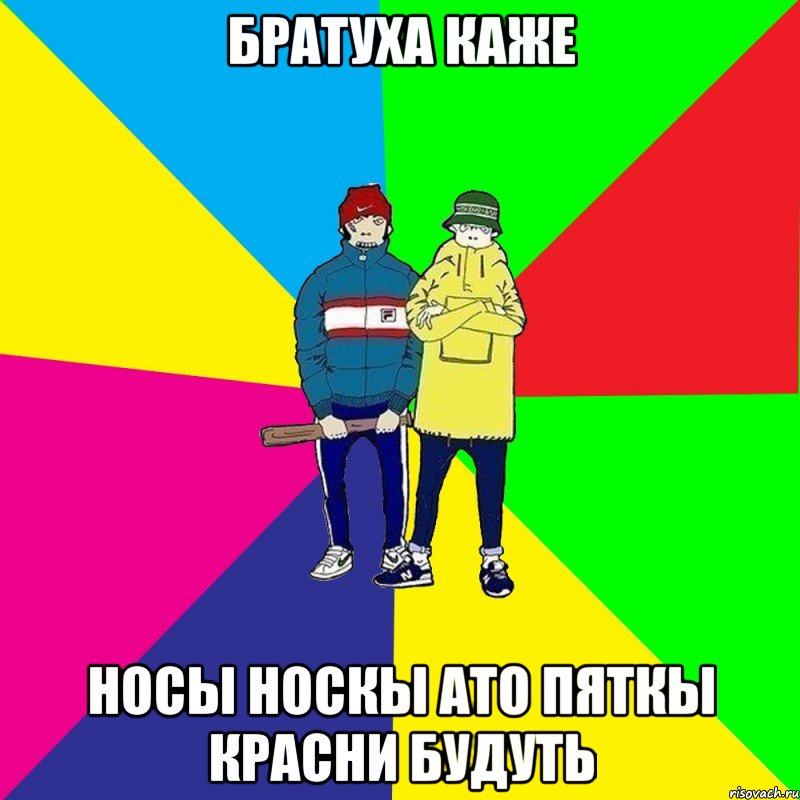 братуха каже носы носкы ато пяткы красни будуть
