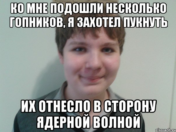 ко мне подошли несколько гопников, я захотел пукнуть их отнесло в сторону ядерной волной
