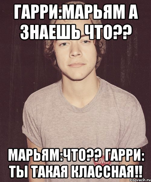 Гарри:Марьям а знаешь что?? Марьям:что?? Гарри: ты такая классная!!, Мем наш девиз непобедим Гарри Стайлс