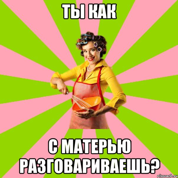 ты как с матерью разговариваешь?