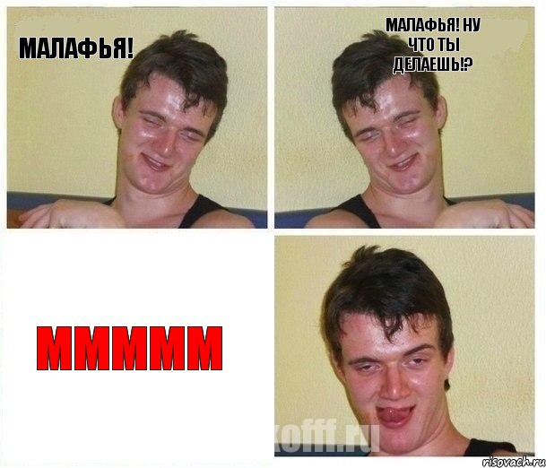 Малафья! Малафья! ну что ты делаешь!? МММММ
