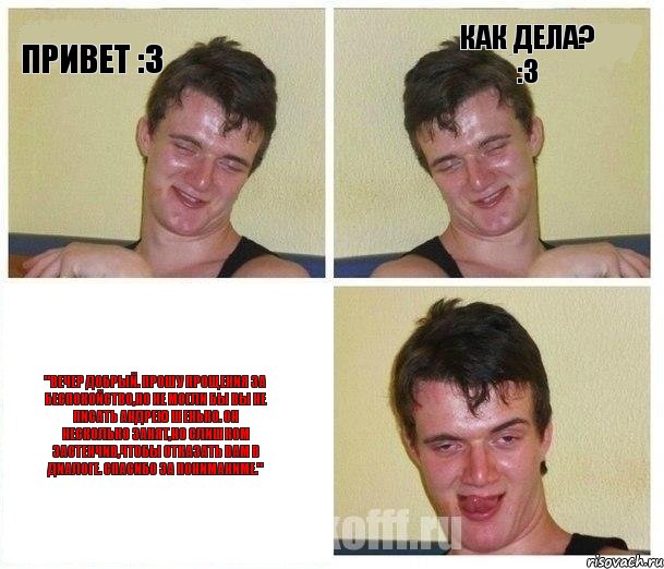Привет :3 Как дела? :3 "Вечер добрый. Прошу прощения за беспокойство,но не могли бы вы не писать Андрею Шенько. Он несколько занят,но слишком застенчив,чтобы отказать вам в диалоге. Спасибо за пониманиме."