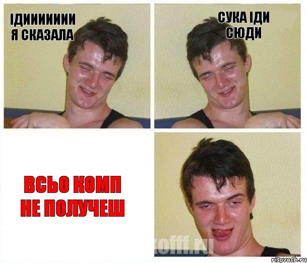 ідиииииии я сказала сука іди сюди всьо комп не получеш